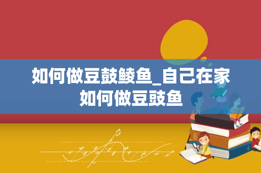 如何做豆鼓鲮鱼_自己在家如何做豆豉鱼