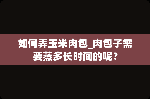 如何弄玉米肉包_肉包子需要蒸多长时间的呢？