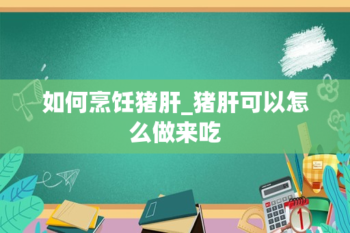 如何烹饪猪肝_猪肝可以怎么做来吃