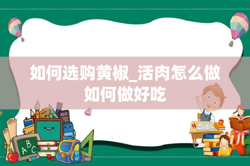 如何选购黄椒_活肉怎么做如何做好吃