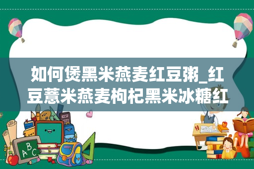 如何煲黑米燕麦红豆粥_红豆薏米燕麦枸杞黑米冰糖红枣山药怎么做粥