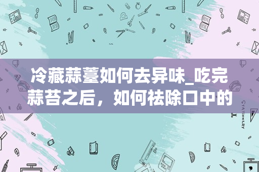 冷藏蒜薹如何去异味_吃完蒜苔之后，如何祛除口中的异味？