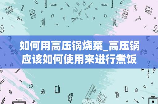 如何用高压锅烧菜_高压锅应该如何使用来进行煮饭