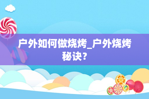 户外如何做烧烤_户外烧烤秘诀？