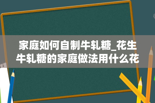 家庭如何自制牛轧糖_花生牛轧糖的家庭做法用什么花生