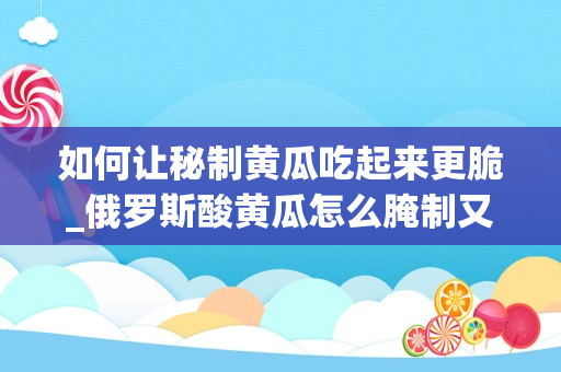 如何让秘制黄瓜吃起来更脆_俄罗斯酸黄瓜怎么腌制又脆又好吃