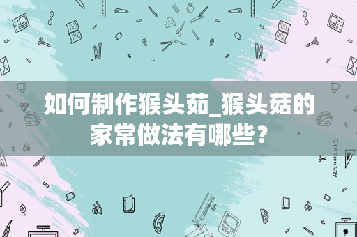 如何制作猴头茹_猴头菇的家常做法有哪些？