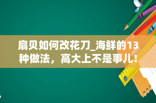 扇贝如何改花刀_海鲜的13种做法，高大上不是事儿！-采小海说海鲜