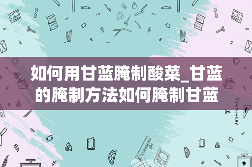 如何用甘蓝腌制酸菜_甘蓝的腌制方法如何腌制甘蓝