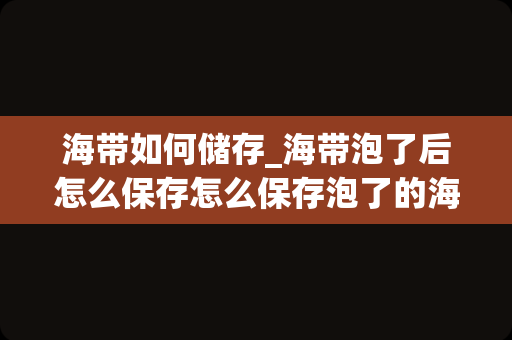 海带如何储存_海带泡了后怎么保存怎么保存泡了的海带