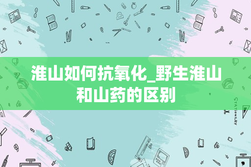 淮山如何抗氧化_野生淮山和山药的区别