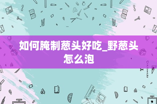如何腌制葱头好吃_野葱头怎么泡