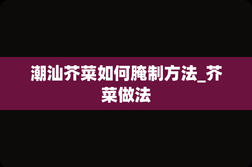 潮汕芥菜如何腌制方法_芥菜做法