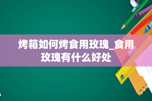 烤箱如何烤食用玫瑰_食用玫瑰有什么好处