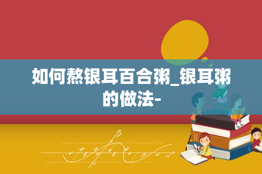 如何熬银耳百合粥_银耳粥的做法-