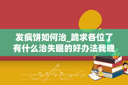 发疯饼如何治_跪求各位了有什么治失眠的好办法我晚上睡不着白天头昏脑胀我受够了在这样下去我就快疯了