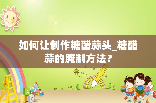 如何让制作糖醋蒜头_糖醋蒜的腌制方法？