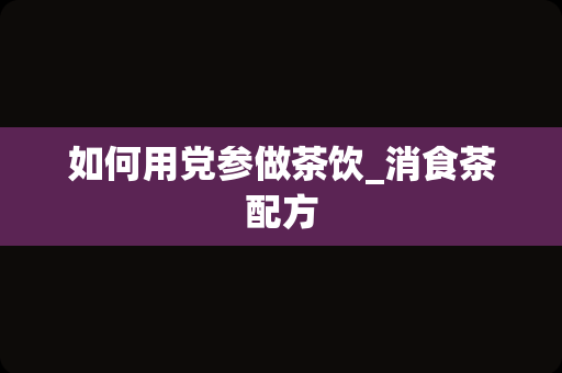 如何用党参做茶饮_消食茶配方