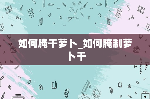 如何腌干萝卜_如何腌制萝卜干