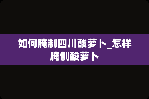 如何腌制四川酸萝卜_怎样腌制酸萝卜
