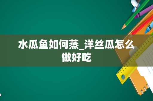 水瓜鱼如何蒸_洋丝瓜怎么做好吃
