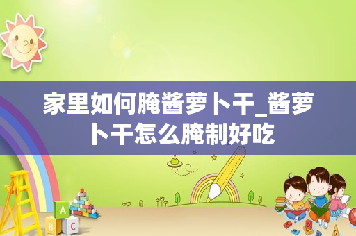 家里如何腌酱萝卜干_酱萝卜干怎么腌制好吃