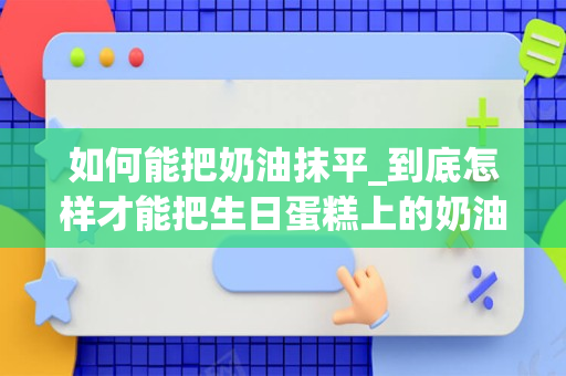 如何能把奶油抹平_到底怎样才能把生日蛋糕上的奶油抹平