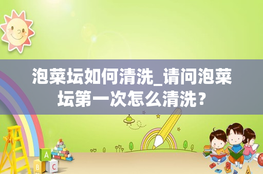 泡菜坛如何清洗_请问泡菜坛第一次怎么清洗？
