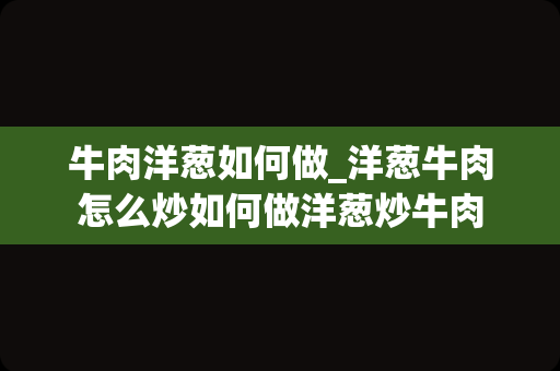 牛肉洋葱如何做_洋葱牛肉怎么炒如何做洋葱炒牛肉