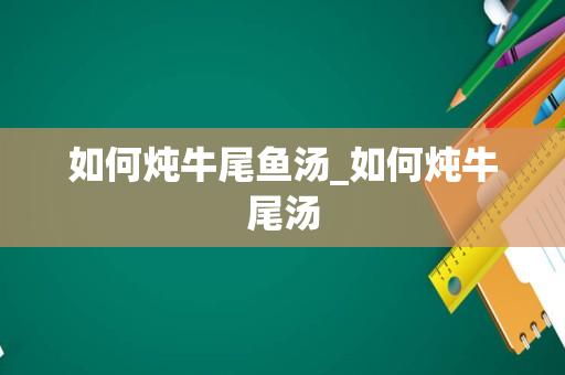 如何炖牛尾鱼汤_如何炖牛尾汤