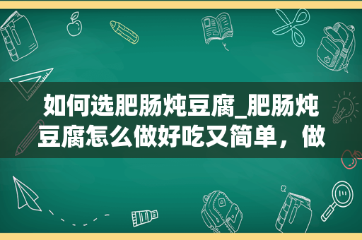 如何选肥肠炖豆腐_肥肠炖豆腐怎么做好吃又简单，做法图解分