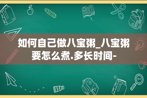 如何自己做八宝粥_八宝粥要怎么煮.多长时间-
