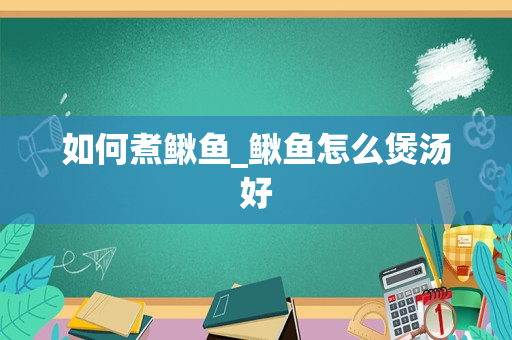 如何煮鳅鱼_鳅鱼怎么煲汤好