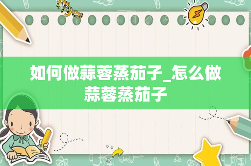 如何做蒜蓉蒸茄子_怎么做蒜蓉蒸茄子