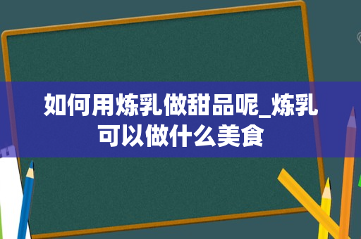 如何用炼乳做甜品呢_炼乳可以做什么美食