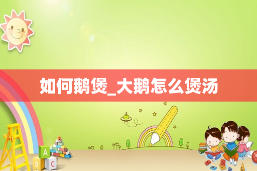 如何鹅煲_大鹅怎么煲汤