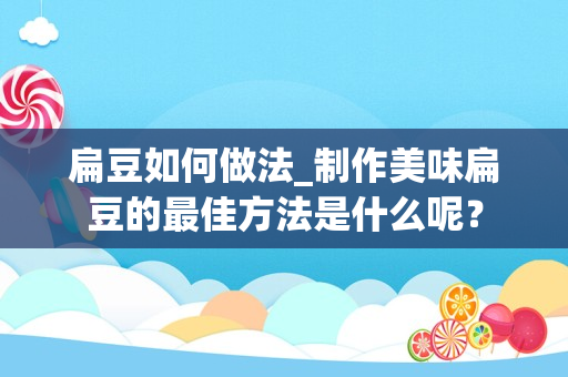 扁豆如何做法_制作美味扁豆的最佳方法是什么呢？
