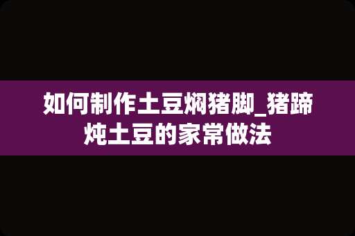 如何制作土豆焖猪脚_猪蹄炖土豆的家常做法