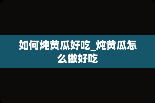 如何炖黄瓜好吃_炖黄瓜怎么做好吃