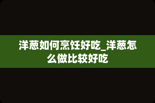 洋葱如何烹饪好吃_洋葱怎么做比较好吃