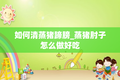 如何清蒸猪蹄膀_蒸猪肘子怎么做好吃