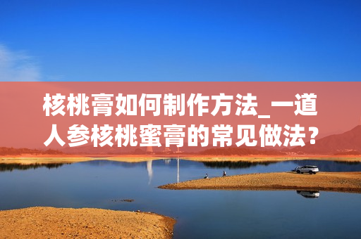 核桃膏如何制作方法_一道人参核桃蜜膏的常见做法？
