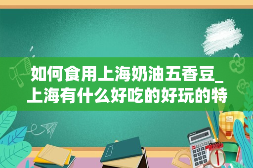 如何食用上海奶油五香豆_上海有什么好吃的好玩的特产要能带走的
