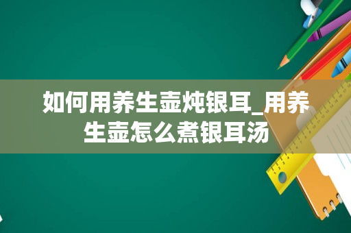 如何用养生壶炖银耳_用养生壶怎么煮银耳汤