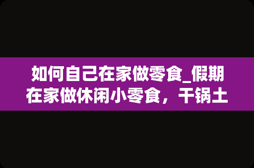 如何自己在家做零食_假期在家做休闲小零食，干锅土豆片