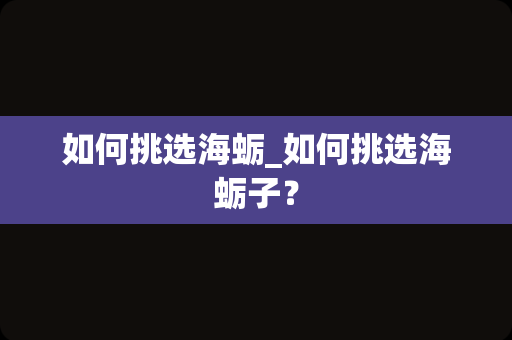 如何挑选海蛎_如何挑选海蛎子？