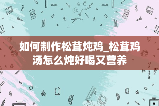 如何制作松茸炖鸡_松茸鸡汤怎么炖好喝又营养