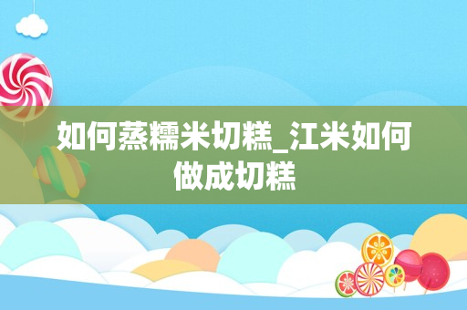 如何蒸糯米切糕_江米如何做成切糕