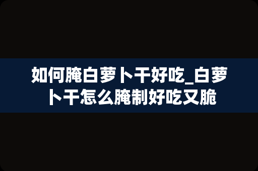 如何腌白萝卜干好吃_白萝卜干怎么腌制好吃又脆