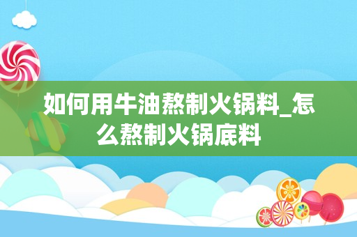 如何用牛油熬制火锅料_怎么熬制火锅底料